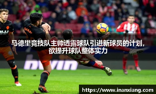 马德里竞技队主帅透露球队引进新球员的计划，欲提升球队整体实力