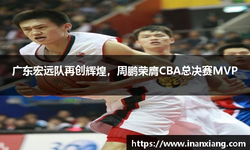 广东宏远队再创辉煌，周鹏荣膺CBA总决赛MVP