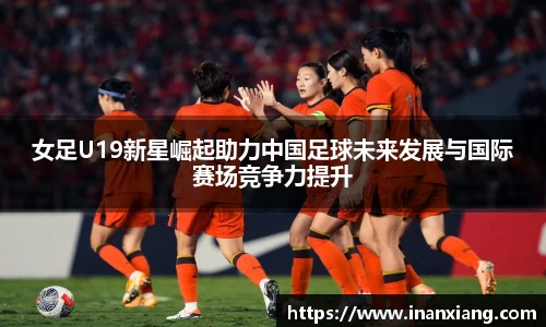 女足U19新星崛起助力中国足球未来发展与国际赛场竞争力提升