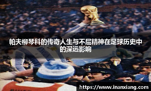 帕夫柳琴科的传奇人生与不屈精神在足球历史中的深远影响