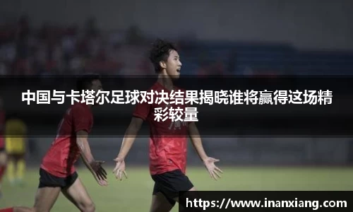 中国与卡塔尔足球对决结果揭晓谁将赢得这场精彩较量