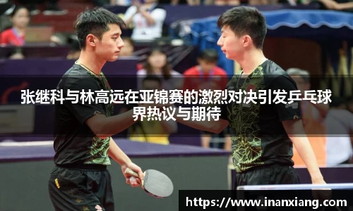 张继科与林高远在亚锦赛的激烈对决引发乒乓球界热议与期待